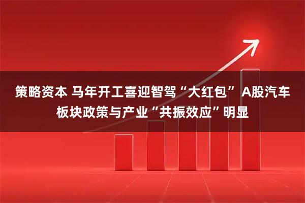 策略资本 马年开工喜迎智驾“大红包” A股汽车板块政策与产业“共振效应”明显