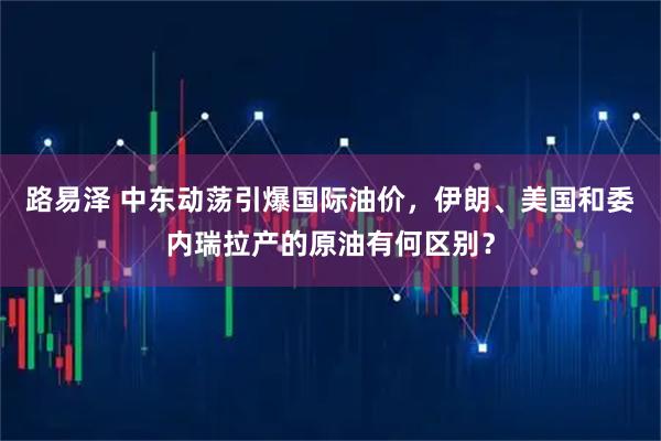 路易泽 中东动荡引爆国际油价，伊朗、美国和委内瑞拉产的原油有何区别？
