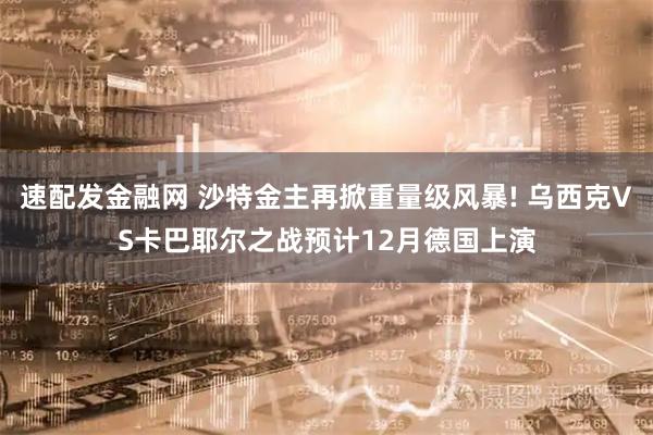 速配发金融网 沙特金主再掀重量级风暴! 乌西克VS卡巴耶尔之战预计12月德国上演