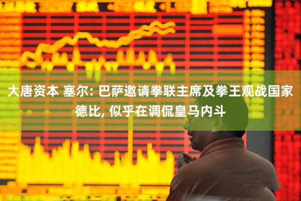 大唐资本 塞尔: 巴萨邀请拳联主席及拳王观战国家德比, 似乎在调侃皇马内斗