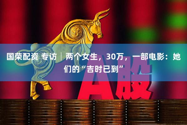国荣配资 专访│两个女生，30万，一部电影：她们的“吉时已到”