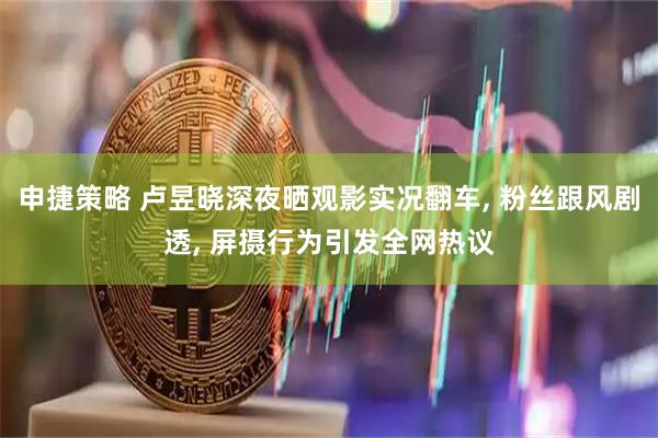 申捷策略 卢昱晓深夜晒观影实况翻车, 粉丝跟风剧透, 屏摄行为引发全网热议