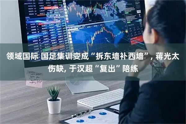 领域国际 国足集训变成“拆东墙补西墙”, 蒋光太伤缺, 于汉超“复出”陪练