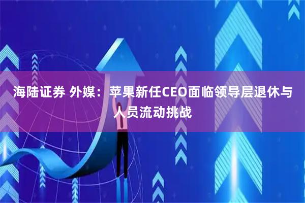 海陆证券 外媒：苹果新任CEO面临领导层退休与人员流动挑战