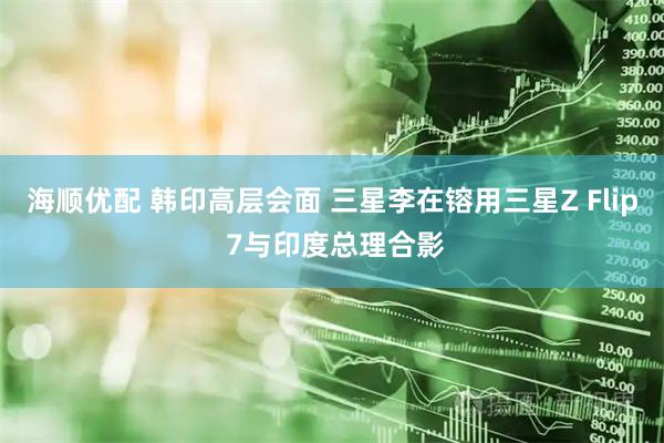 海顺优配 韩印高层会面 三星李在镕用三星Z Flip 7与印度总理合影