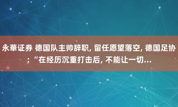 永華证券 德国队主帅辞职, 留任愿望落空, 德国足协: “在经历沉重打击后, 不能让一切...