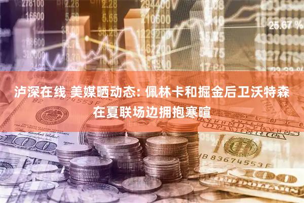 泸深在线 美媒晒动态: 佩林卡和掘金后卫沃特森在夏联场边拥抱寒暄