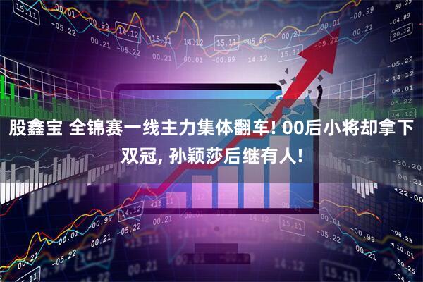 股鑫宝 全锦赛一线主力集体翻车! 00后小将却拿下双冠, 孙颖莎后继有人!