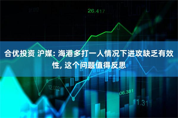 合优投资 沪媒: 海港多打一人情况下进攻缺乏有效性, 这个问题值得反思