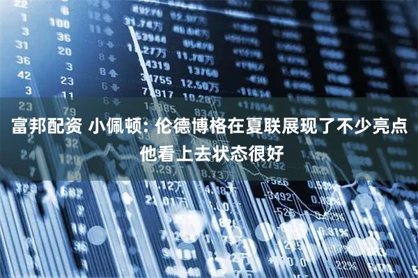 富邦配资 小佩顿: 伦德博格在夏联展现了不少亮点 他看上去状态很好