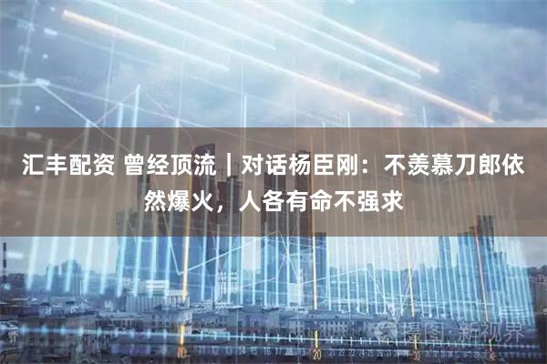 汇丰配资 曾经顶流｜对话杨臣刚：不羡慕刀郎依然爆火，人各有命不强求