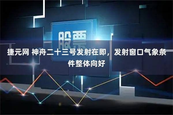 捷元网 神舟二十三号发射在即，发射窗口气象条件整体向好